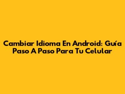 Cambiar Idioma En Android: Guía Paso A Paso Para Tu Celular