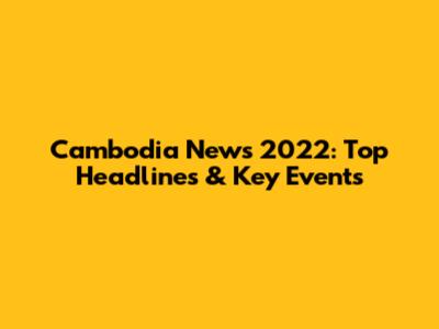 Cambodia News 2022: Top Headlines & Key Events