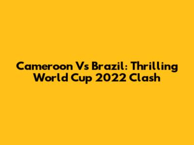 Cameroon Vs Brazil: Thrilling World Cup 2022 Clash