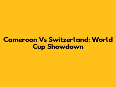 Cameroon Vs Switzerland: World Cup Showdown