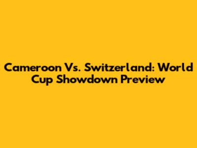 Cameroon Vs. Switzerland: World Cup Showdown Preview