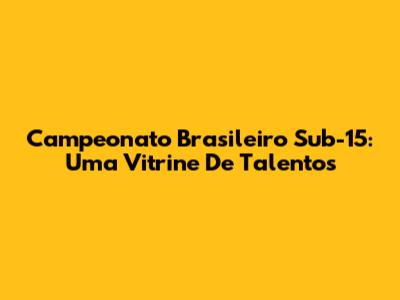Campeonato Brasileiro Sub-15: Uma Vitrine De Talentos