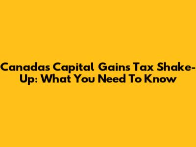 Canada's Capital Gains Tax Shake-Up: What You Need To Know