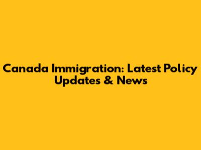 Canada Immigration: Latest Policy Updates & News