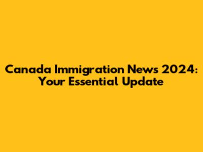Canada Immigration News 2024: Your Essential Update
