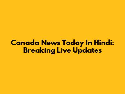 Canada News Today In Hindi: Breaking Live Updates