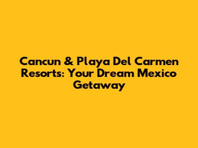 Cancun & Playa Del Carmen Resorts: Your Dream Mexico Getaway
