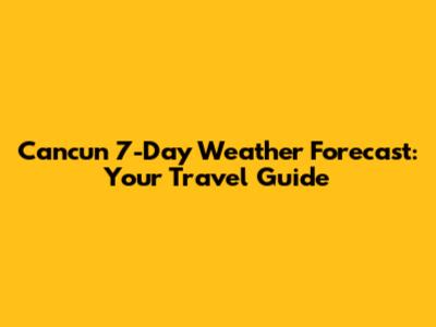 Cancun 7-Day Weather Forecast: Your Travel Guide