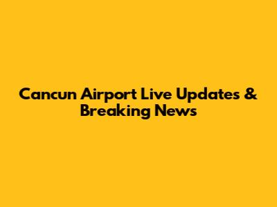 Cancun Airport Live Updates & Breaking News