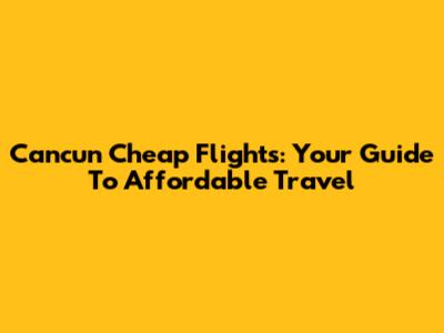 Cancun Cheap Flights: Your Guide To Affordable Travel