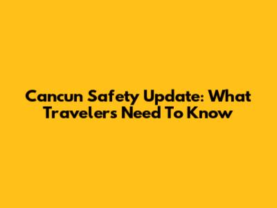 Cancun Safety Update: What Travelers Need To Know