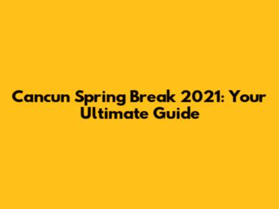 Cancun Spring Break 2021: Your Ultimate Guide