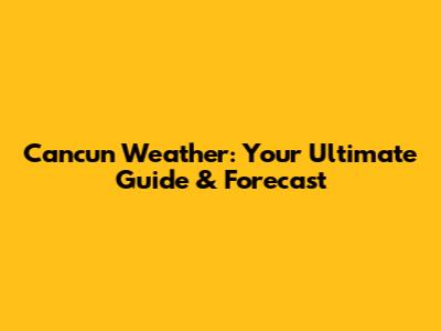 Cancun Weather: Your Ultimate Guide & Forecast