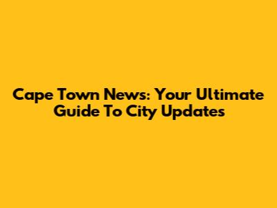 Cape Town News: Your Ultimate Guide To City Updates