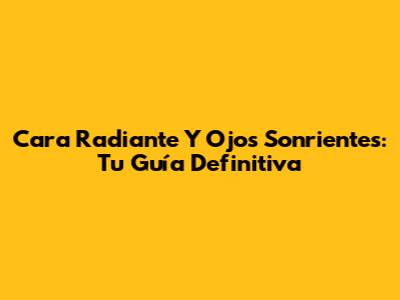 Cara Radiante Y Ojos Sonrientes: Tu Guía Definitiva