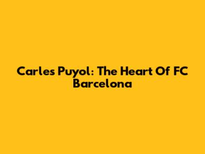 Carles Puyol: The Heart Of FC Barcelona