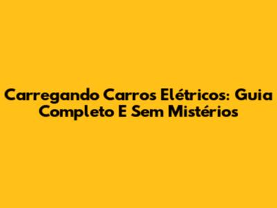 Carregando Carros Elétricos: Guia Completo E Sem Mistérios