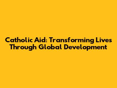 Catholic Aid: Transforming Lives Through Global Development