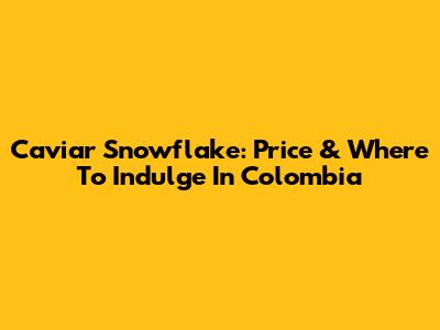 Caviar Snowflake: Price & Where To Indulge In Colombia