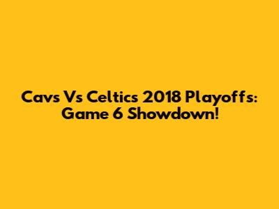 Cavs Vs Celtics 2018 Playoffs: Game 6 Showdown!