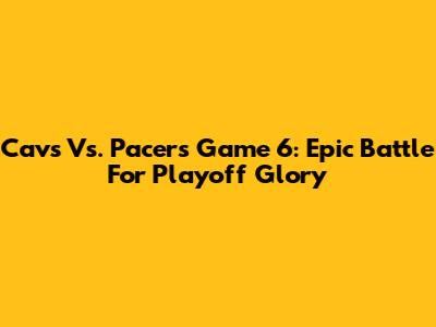 Cavs Vs. Pacers Game 6: Epic Battle For Playoff Glory