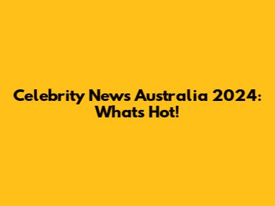 Celebrity News Australia 2024: What's Hot!