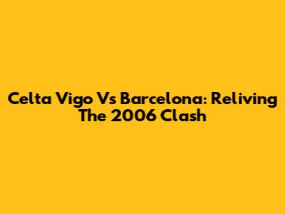 Celta Vigo Vs Barcelona: Reliving The 2006 Clash
