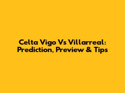 Celta Vigo Vs Villarreal: Prediction, Preview & Tips