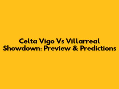 Celta Vigo Vs Villarreal Showdown: Preview & Predictions