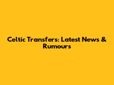 Celtic Transfers: Latest News & Rumours