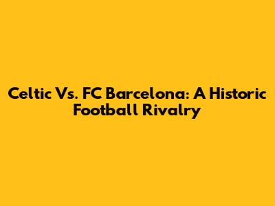Celtic Vs. FC Barcelona: A Historic Football Rivalry