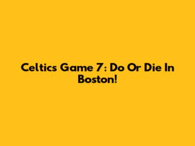 Celtics Game 7: Do Or Die In Boston!
