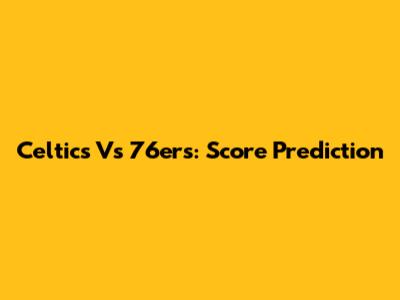Celtics Vs 76ers: Score Prediction