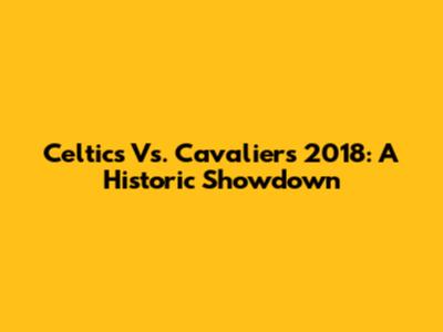 Celtics Vs. Cavaliers 2018: A Historic Showdown