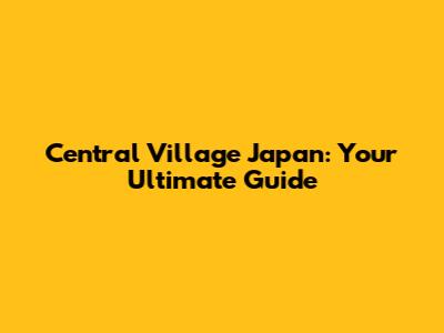 Central Village Japan: Your Ultimate Guide