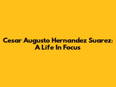 Cesar Augusto Hernandez Suarez: A Life In Focus