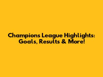 Champions League Highlights: Goals, Results & More!