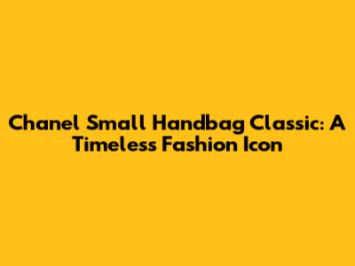 Chanel Small Handbag Classic: A Timeless Fashion Icon