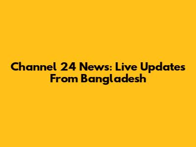 Channel 24 News: Live Updates From Bangladesh