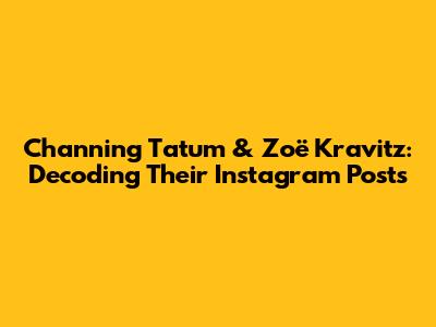 Channing Tatum & Zoë Kravitz: Decoding Their Instagram Posts