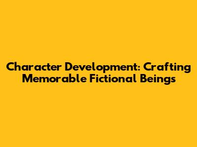 Character Development: Crafting Memorable Fictional Beings