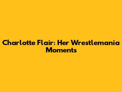 Charlotte Flair: Her Wrestlemania Moments
