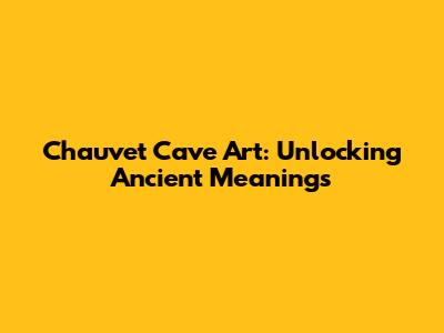 Chauvet Cave Art: Unlocking Ancient Meanings