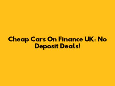 Cheap Cars On Finance UK: No Deposit Deals!