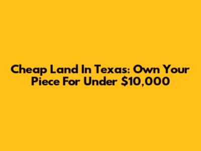 Cheap Land In Texas: Own Your Piece For Under $10,000