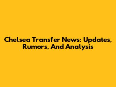 Chelsea Transfer News: Updates, Rumors, And Analysis
