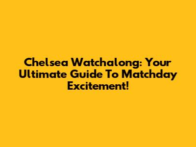 Chelsea Watchalong: Your Ultimate Guide To Matchday Excitement!