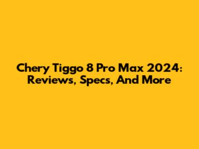 Chery Tiggo 8 Pro Max 2024: Reviews, Specs, And More