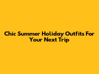 Chic Summer Holiday Outfits For Your Next Trip
