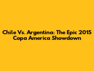 Chile Vs. Argentina: The Epic 2015 Copa America Showdown
